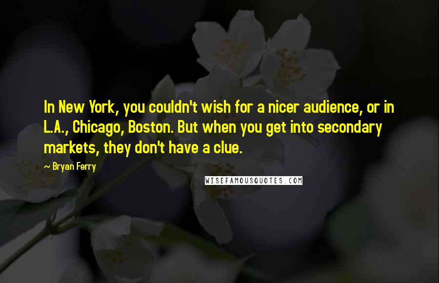 Bryan Ferry Quotes: In New York, you couldn't wish for a nicer audience, or in L.A., Chicago, Boston. But when you get into secondary markets, they don't have a clue.