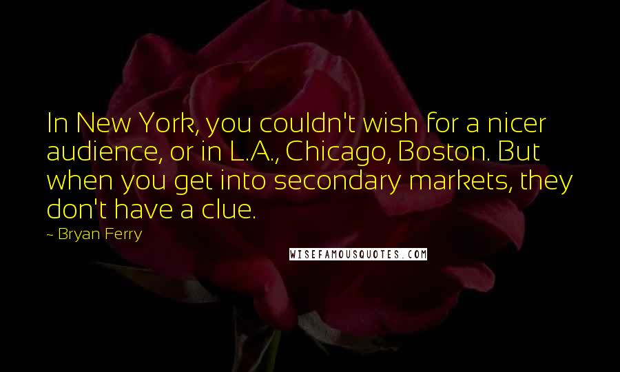 Bryan Ferry Quotes: In New York, you couldn't wish for a nicer audience, or in L.A., Chicago, Boston. But when you get into secondary markets, they don't have a clue.