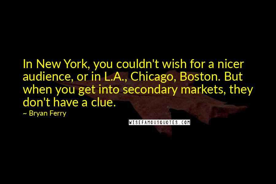 Bryan Ferry Quotes: In New York, you couldn't wish for a nicer audience, or in L.A., Chicago, Boston. But when you get into secondary markets, they don't have a clue.