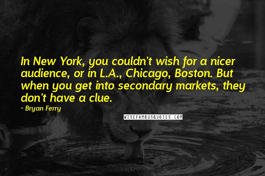 Bryan Ferry Quotes: In New York, you couldn't wish for a nicer audience, or in L.A., Chicago, Boston. But when you get into secondary markets, they don't have a clue.