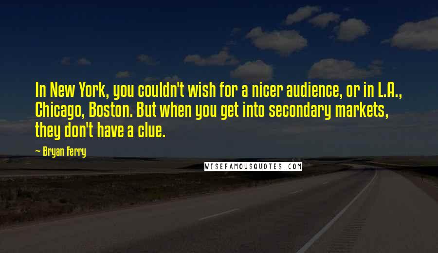 Bryan Ferry Quotes: In New York, you couldn't wish for a nicer audience, or in L.A., Chicago, Boston. But when you get into secondary markets, they don't have a clue.