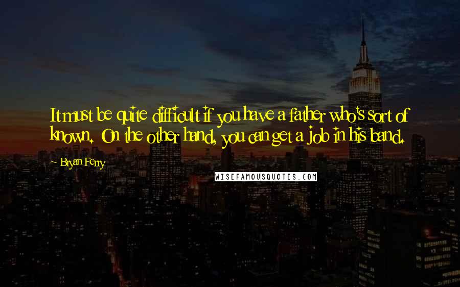 Bryan Ferry Quotes: It must be quite difficult if you have a father who's sort of known. On the other hand, you can get a job in his band.