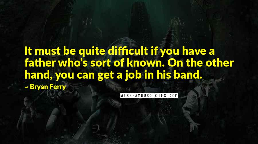 Bryan Ferry Quotes: It must be quite difficult if you have a father who's sort of known. On the other hand, you can get a job in his band.