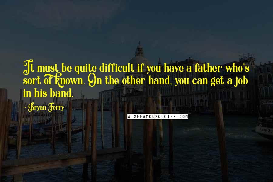 Bryan Ferry Quotes: It must be quite difficult if you have a father who's sort of known. On the other hand, you can get a job in his band.