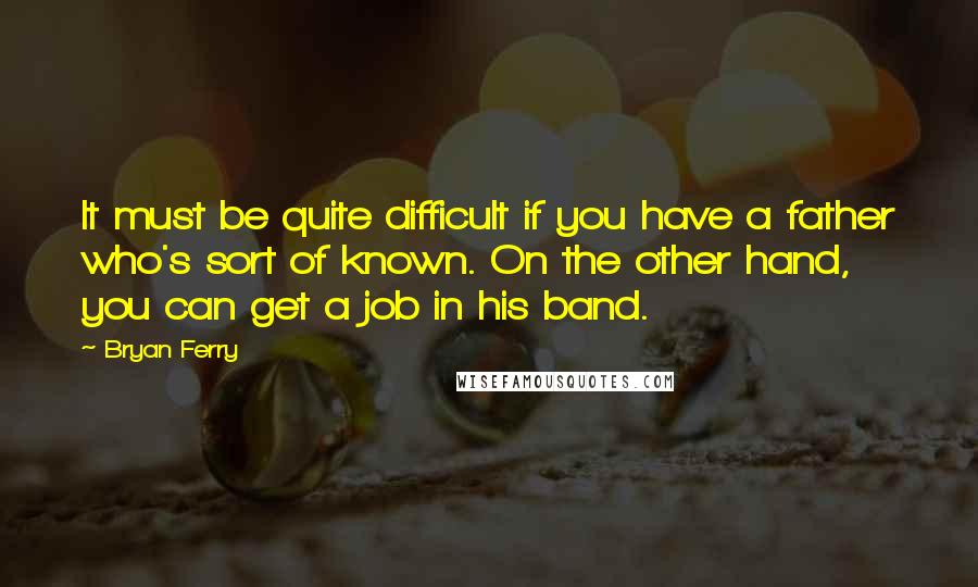 Bryan Ferry Quotes: It must be quite difficult if you have a father who's sort of known. On the other hand, you can get a job in his band.