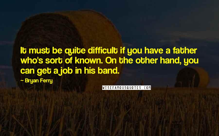 Bryan Ferry Quotes: It must be quite difficult if you have a father who's sort of known. On the other hand, you can get a job in his band.