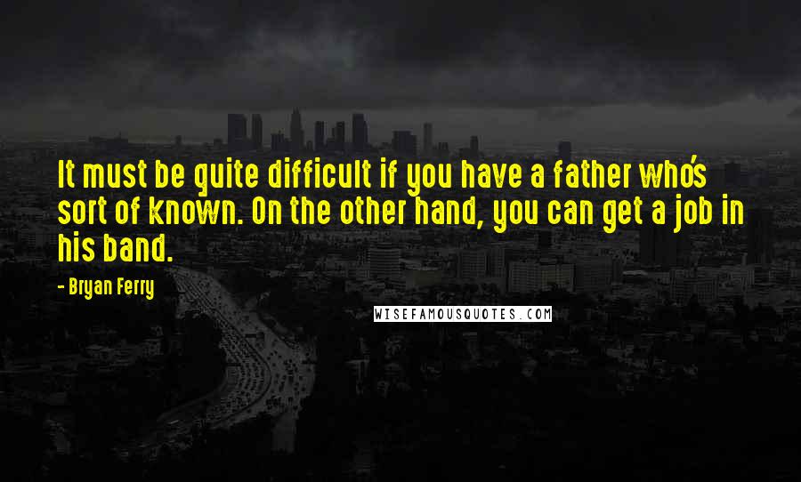 Bryan Ferry Quotes: It must be quite difficult if you have a father who's sort of known. On the other hand, you can get a job in his band.