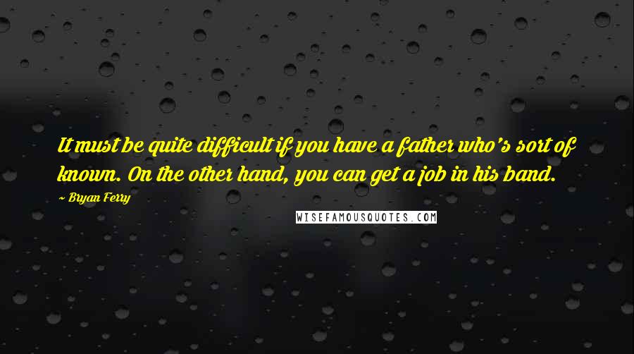 Bryan Ferry Quotes: It must be quite difficult if you have a father who's sort of known. On the other hand, you can get a job in his band.