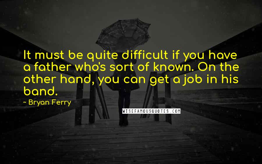 Bryan Ferry Quotes: It must be quite difficult if you have a father who's sort of known. On the other hand, you can get a job in his band.