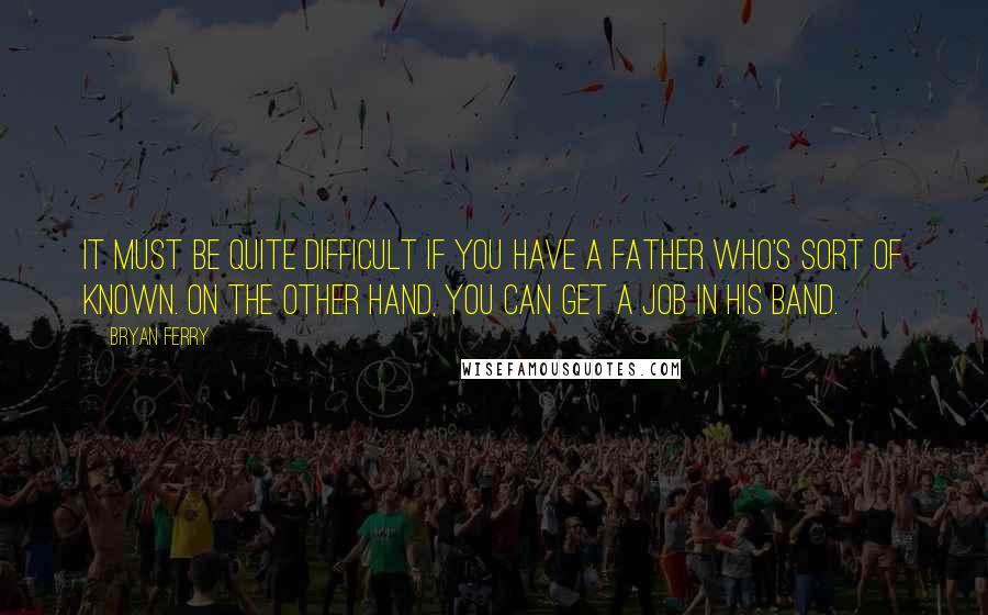 Bryan Ferry Quotes: It must be quite difficult if you have a father who's sort of known. On the other hand, you can get a job in his band.