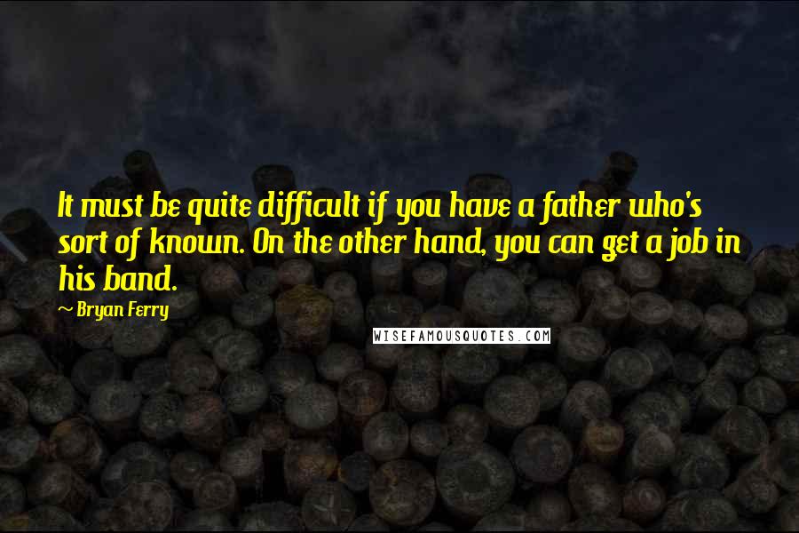 Bryan Ferry Quotes: It must be quite difficult if you have a father who's sort of known. On the other hand, you can get a job in his band.