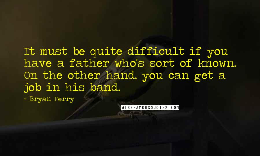 Bryan Ferry Quotes: It must be quite difficult if you have a father who's sort of known. On the other hand, you can get a job in his band.