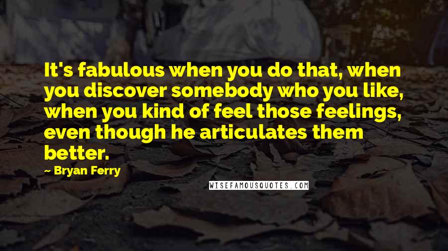 Bryan Ferry Quotes: It's fabulous when you do that, when you discover somebody who you like, when you kind of feel those feelings, even though he articulates them better.