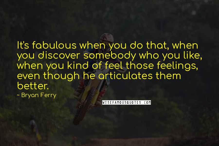 Bryan Ferry Quotes: It's fabulous when you do that, when you discover somebody who you like, when you kind of feel those feelings, even though he articulates them better.