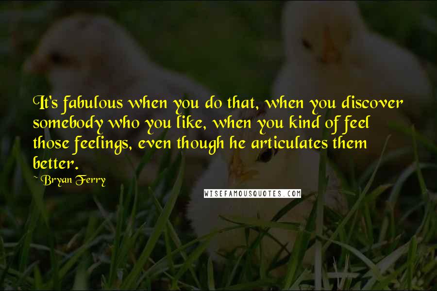 Bryan Ferry Quotes: It's fabulous when you do that, when you discover somebody who you like, when you kind of feel those feelings, even though he articulates them better.