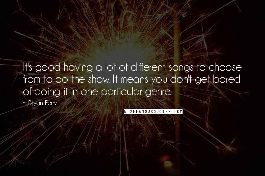 Bryan Ferry Quotes: It's good having a lot of different songs to choose from to do the show. It means you don't get bored of doing it in one particular genre.