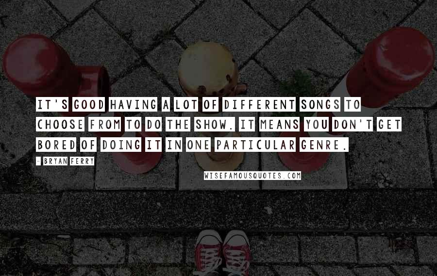Bryan Ferry Quotes: It's good having a lot of different songs to choose from to do the show. It means you don't get bored of doing it in one particular genre.