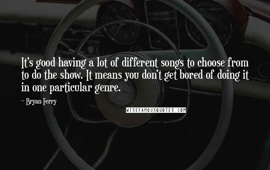 Bryan Ferry Quotes: It's good having a lot of different songs to choose from to do the show. It means you don't get bored of doing it in one particular genre.