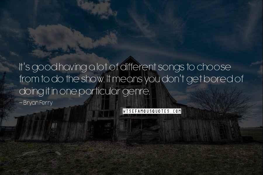 Bryan Ferry Quotes: It's good having a lot of different songs to choose from to do the show. It means you don't get bored of doing it in one particular genre.