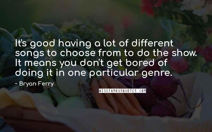 Bryan Ferry Quotes: It's good having a lot of different songs to choose from to do the show. It means you don't get bored of doing it in one particular genre.