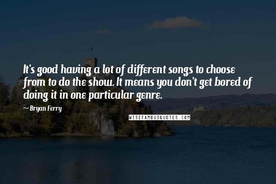 Bryan Ferry Quotes: It's good having a lot of different songs to choose from to do the show. It means you don't get bored of doing it in one particular genre.