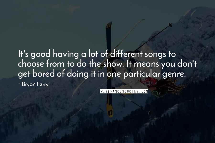 Bryan Ferry Quotes: It's good having a lot of different songs to choose from to do the show. It means you don't get bored of doing it in one particular genre.