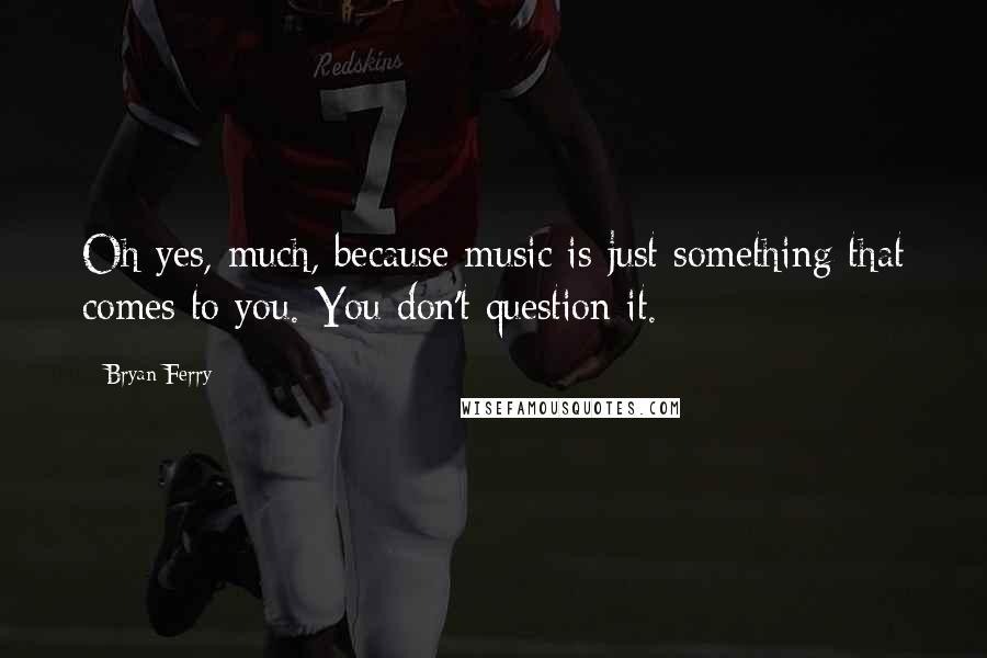 Bryan Ferry Quotes: Oh yes, much, because music is just something that comes to you. You don't question it.