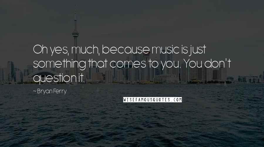 Bryan Ferry Quotes: Oh yes, much, because music is just something that comes to you. You don't question it.