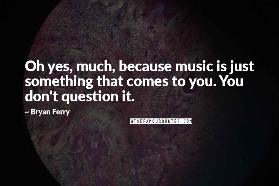 Bryan Ferry Quotes: Oh yes, much, because music is just something that comes to you. You don't question it.