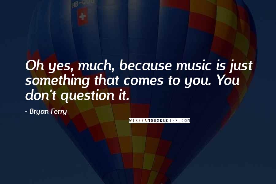 Bryan Ferry Quotes: Oh yes, much, because music is just something that comes to you. You don't question it.