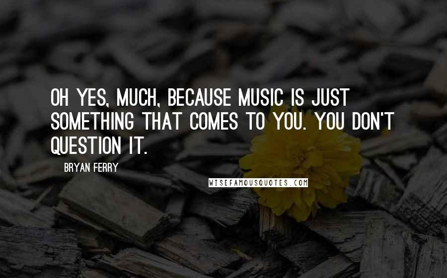 Bryan Ferry Quotes: Oh yes, much, because music is just something that comes to you. You don't question it.