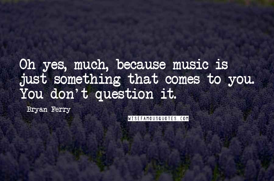 Bryan Ferry Quotes: Oh yes, much, because music is just something that comes to you. You don't question it.