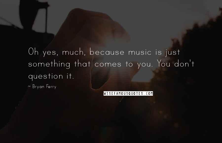 Bryan Ferry Quotes: Oh yes, much, because music is just something that comes to you. You don't question it.