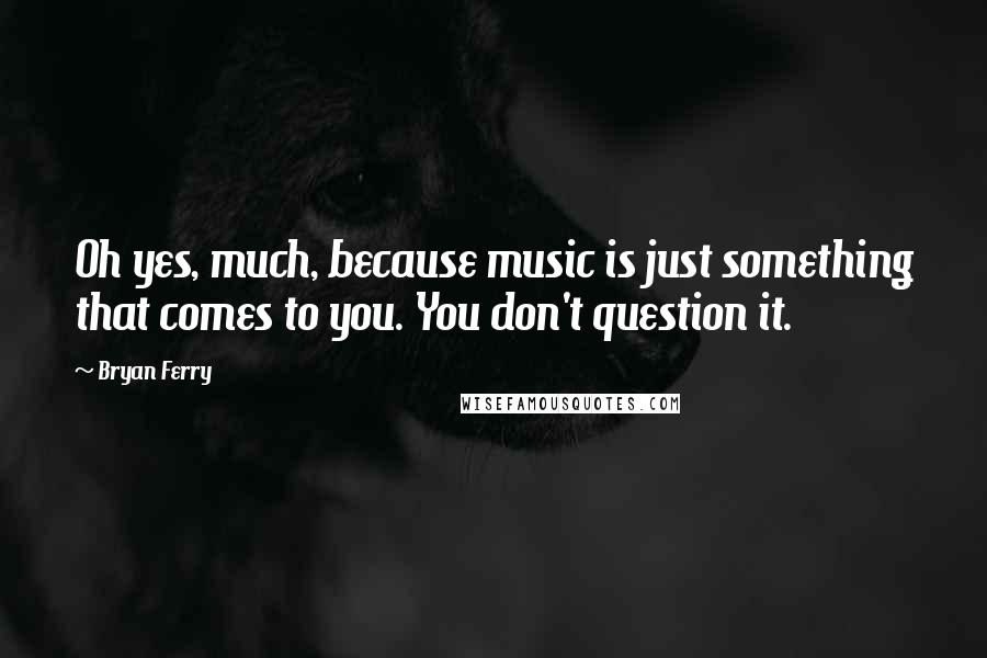 Bryan Ferry Quotes: Oh yes, much, because music is just something that comes to you. You don't question it.