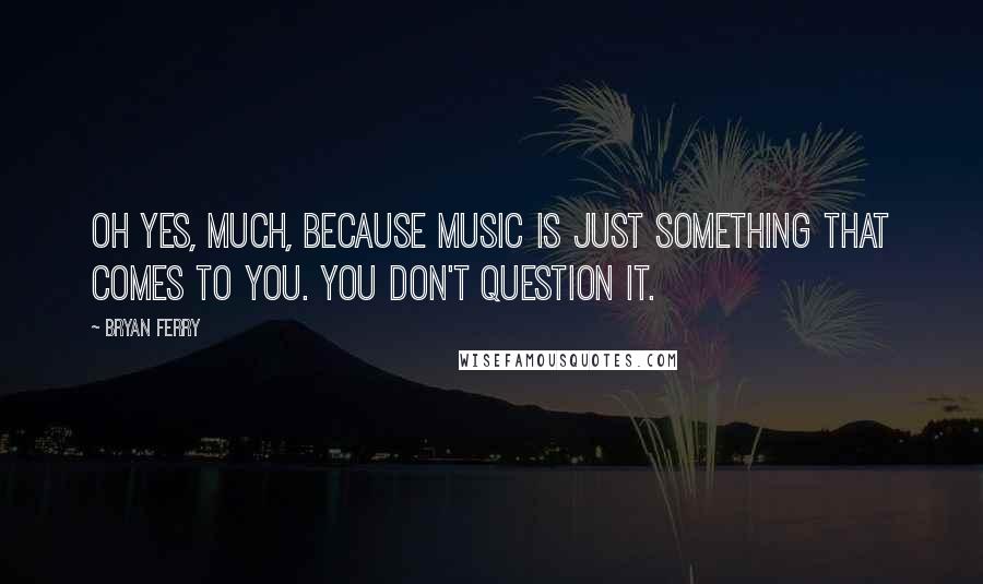 Bryan Ferry Quotes: Oh yes, much, because music is just something that comes to you. You don't question it.