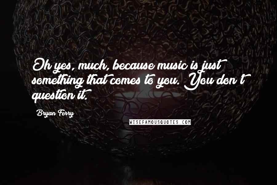 Bryan Ferry Quotes: Oh yes, much, because music is just something that comes to you. You don't question it.