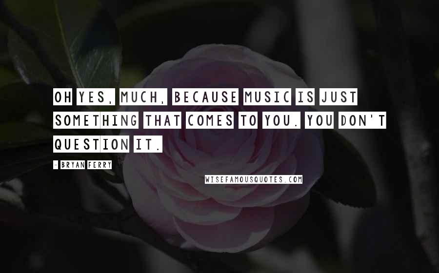 Bryan Ferry Quotes: Oh yes, much, because music is just something that comes to you. You don't question it.