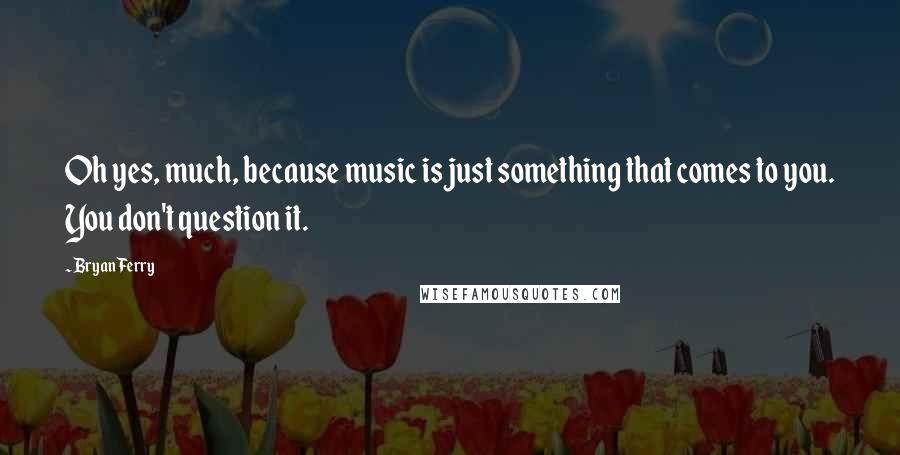 Bryan Ferry Quotes: Oh yes, much, because music is just something that comes to you. You don't question it.