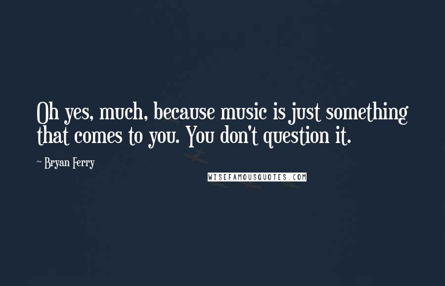 Bryan Ferry Quotes: Oh yes, much, because music is just something that comes to you. You don't question it.