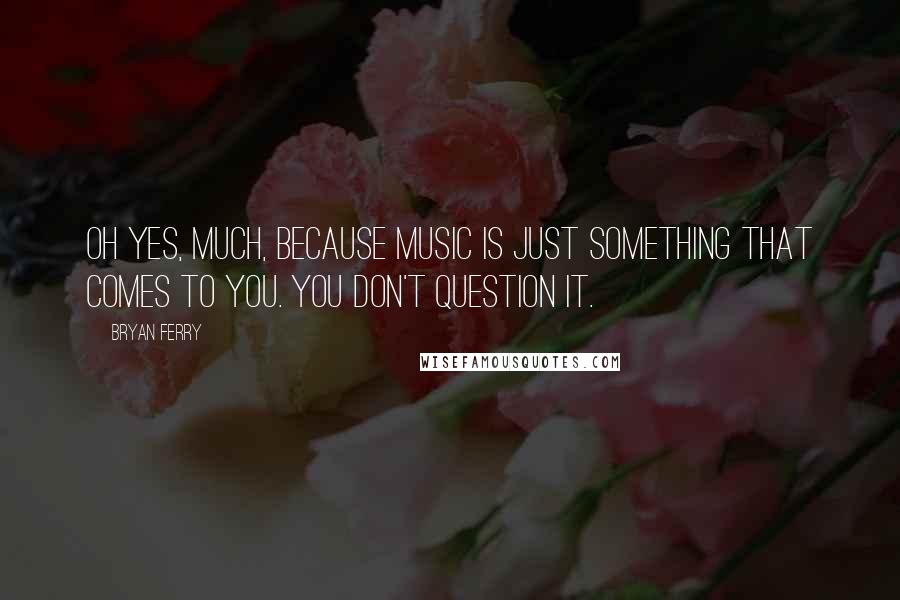 Bryan Ferry Quotes: Oh yes, much, because music is just something that comes to you. You don't question it.