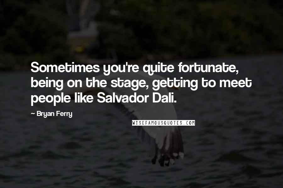 Bryan Ferry Quotes: Sometimes you're quite fortunate, being on the stage, getting to meet people like Salvador Dali.