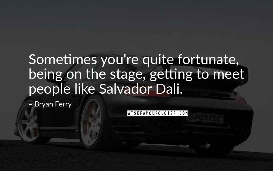 Bryan Ferry Quotes: Sometimes you're quite fortunate, being on the stage, getting to meet people like Salvador Dali.