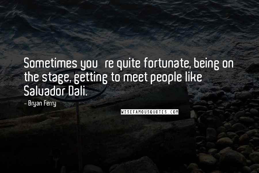 Bryan Ferry Quotes: Sometimes you're quite fortunate, being on the stage, getting to meet people like Salvador Dali.