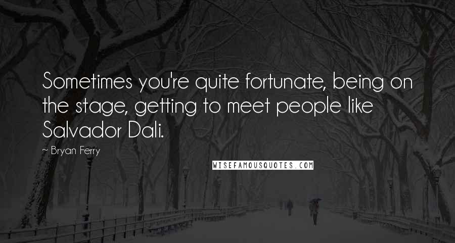 Bryan Ferry Quotes: Sometimes you're quite fortunate, being on the stage, getting to meet people like Salvador Dali.