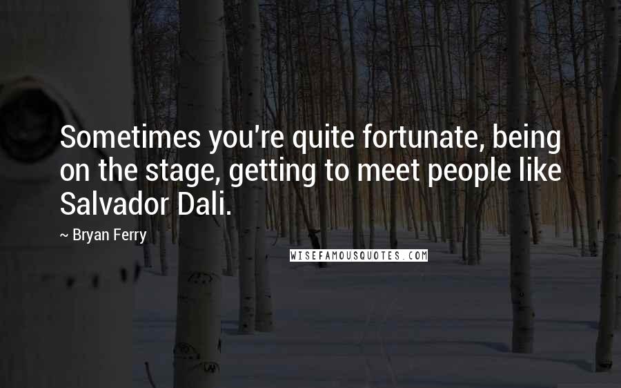 Bryan Ferry Quotes: Sometimes you're quite fortunate, being on the stage, getting to meet people like Salvador Dali.