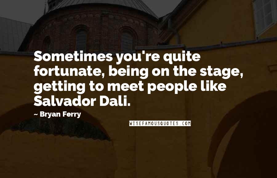 Bryan Ferry Quotes: Sometimes you're quite fortunate, being on the stage, getting to meet people like Salvador Dali.