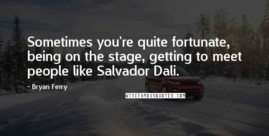 Bryan Ferry Quotes: Sometimes you're quite fortunate, being on the stage, getting to meet people like Salvador Dali.