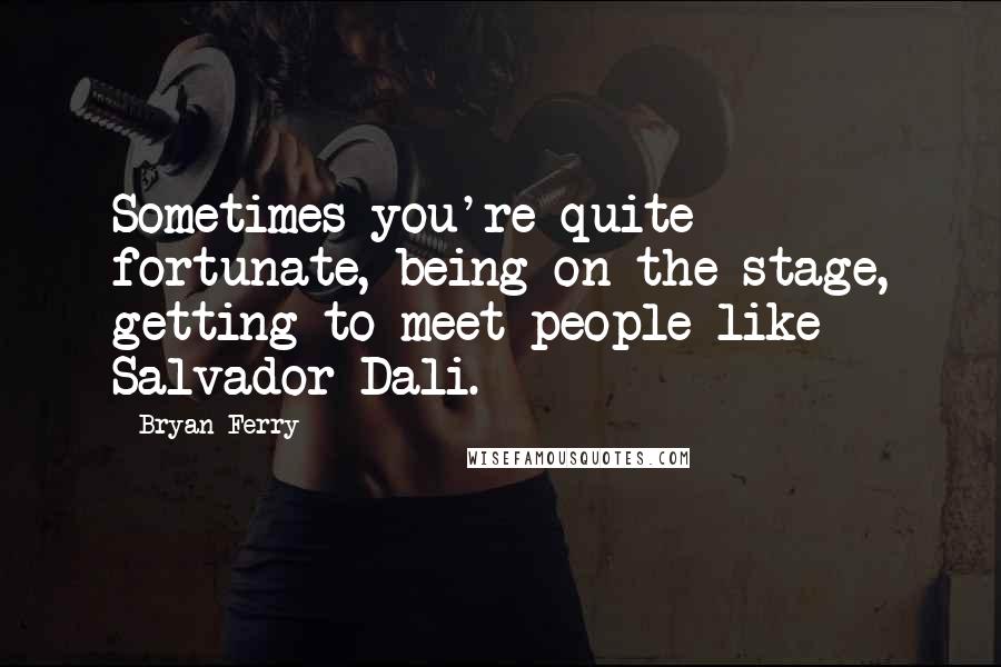 Bryan Ferry Quotes: Sometimes you're quite fortunate, being on the stage, getting to meet people like Salvador Dali.