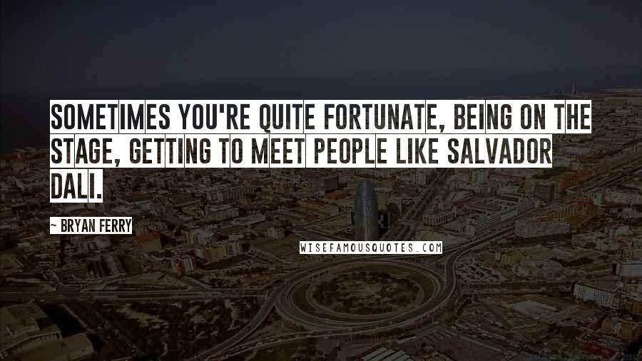 Bryan Ferry Quotes: Sometimes you're quite fortunate, being on the stage, getting to meet people like Salvador Dali.