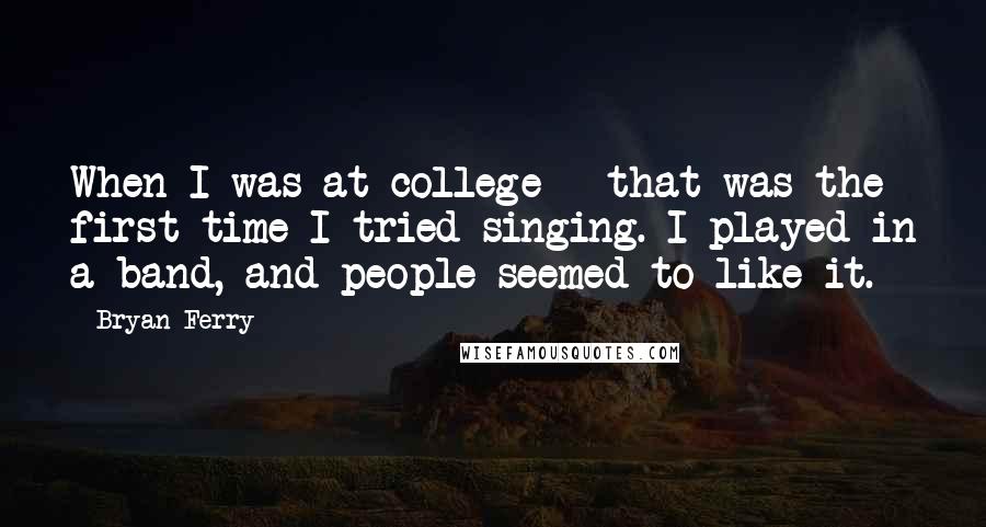 Bryan Ferry Quotes: When I was at college - that was the first time I tried singing. I played in a band, and people seemed to like it.